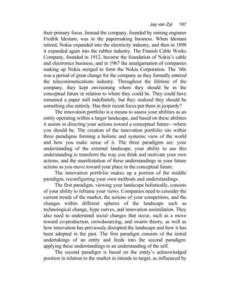 Jay van Zyl 197
their primary focus. Instead the company, founded by mining engineer
Fredrik Idestam, was in the papermaking business. When Idestam
retired, Nokia expanded into the electricity industry, and then in 1898
it expanded again into the rubber industry. The Finnish Cable Works
Company, founded in 1912, became the foundation of Nokia’s cable
and electronics business, and in 1967 the amalgamation of companies
making up Nokia merged to form the Nokia Corporation. The ’60s
was a period of great change for the company as they formally entered
the telecommunications industry. Throughout the lifetime of the
company, they kept envisioning where they should be in the
conceptual future in relation to where they could be. They could have
remained a paper mill indefinitely, but they realized they should be
something else entirely. Has their recent focus put them in jeopardy?
The innovation portfolio is a means to assess your abilities as an
entity operating within a larger landscape, and based on these abilities
it assists in directing your actions toward a conceptual future—where
you should be. The creation of the innovation portfolio sits within
three paradigms forming a holistic and systemic view of the world
and how you make sense of it. The three paradigms are: your
understanding of the external landscape, your ability to use this
understanding to transform the way you think and motivate your own
actions, and the manifestation of these understandings in your future
actions as you move toward your place in the conceptual future.
The innovation portfolio makes up a portion of the middle
paradigm, reconfiguring your own methods and understandings.
The first paradigm, viewing your landscape holistically, consists
of your ability to reframe your views. Companies need to consider the
current trends of the market, the actions of your competitors, and the
changes within different spheres of the landscape such as
technological change, hype curves, and innovation assimilation. They
also need to understand social changes that occur, such as a move
toward co-production, crowdsourcing, and swarm theory, as well as
how innovation has previously disrupted the landscape and how it has
been adopted in the past. The first paradigm consists of the initial
undertakings of an entity and feeds into the second paradigm:
applying these understandings to an understanding of the self.
The second paradigm is based on the entity’s acknowledged
position in relation to the market in intends to target, as influenced by
 