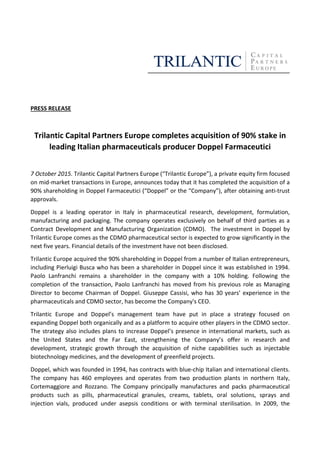 PRESS RELEASE
Trilantic Capital Partners Europe completes acquisition of 90% stake in
leading Italian pharmaceuticals producer Doppel Farmaceutici
7 October 2015. Trilantic Capital Partners Europe (“Trilantic Europe”), a private equity firm focused
on mid-market transactions in Europe, announces today that it has completed the acquisition of a
90% shareholding in Doppel Farmaceutici (“Doppel” or the “Company”), after obtaining anti-trust
approvals.
Doppel is a leading operator in Italy in pharmaceutical research, development, formulation,
manufacturing and packaging. The company operates exclusively on behalf of third parties as a
Contract Development and Manufacturing Organization (CDMO). The investment in Doppel by
Trilantic Europe comes as the CDMO pharmaceutical sector is expected to grow significantly in the
next five years. Financial details of the investment have not been disclosed.
Trilantic Europe acquired the 90% shareholding in Doppel from a number of Italian entrepreneurs,
including Pierluigi Busca who has been a shareholder in Doppel since it was established in 1994.
Paolo Lanfranchi remains a shareholder in the company with a 10% holding. Following the
completion of the transaction, Paolo Lanfranchi has moved from his previous role as Managing
Director to become Chairman of Doppel. Giuseppe Cassisi, who has 30 years’ experience in the
pharmaceuticals and CDMO sector, has become the Company's CEO.
Trilantic Europe and Doppel’s management team have put in place a strategy focused on
expanding Doppel both organically and as a platform to acquire other players in the CDMO sector.
The strategy also includes plans to increase Doppel’s presence in international markets, such as
the United States and the Far East, strengthening the Company’s offer in research and
development, strategic growth through the acquisition of niche capabilities such as injectable
biotechnology medicines, and the development of greenfield projects.
Doppel, which was founded in 1994, has contracts with blue-chip Italian and international clients.
The company has 460 employees and operates from two production plants in northern Italy,
Cortemaggiore and Rozzano. The Company principally manufactures and packs pharmaceutical
products such as pills, pharmaceutical granules, creams, tablets, oral solutions, sprays and
injection vials, produced under asepsis conditions or with terminal sterilisation. In 2009, the
 