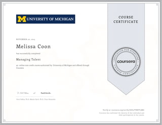 EDUCA
T
ION FOR EVE
R
YONE
CO
U
R
S
E
C E R T I F
I
C
A
TE
COURSE
CERTIFICATE
NOVEMBER 20, 2015
Melissa Coon
Managing Talent
an online non-credit course authorized by University of Michigan and offered through
Coursera
has successfully completed
Scott DeRue, Ph.D., Maxim Sytch, Ph.D., Cheri Alexander
Verify at coursera.org/verify/JGP4YVMVY3MG
Coursera has confirmed the identity of this individual and
their participation in the course.
 
