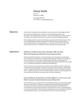 Cheryl Smith
17 Jon St.
Metropolis, IL 62960
Phone# 847-997-3691
Email Address: cheryls0011@gmail.com
Objective: A positionwith challenge andresponsibilitythat utilizesmyexperience, knowledge and skills in
the medical business office field. I have beenin the medical business office for over
twentyyears for multiple physicianspecialties. I have a strong backgroundinbilling, collections
and patient communicationandassistance inregards to insurance andbudget agreements.
My knowledge andskills include but not limitedto several phasesof the medical business office
such as billing Medicare, Medicare Advantage, PPO, HMO and commercial plans, followup,
patient billing, collections andposting payments. I amfamiliar with ICD-10, CPT, HCPCS codes,
modifiers, Wordand Excel. I am Attentive to detail, self-starter withstrong workethics.
Experience: Northwest HealthCare Associates: November 2003-July 2016
Medical Billing Specialist/Patient Accounts Representative
Northwest HealthCare Associates is a multi-specialtygroup ofthirtyphysicians specializing in
InternalMedicine, FamilyMedicine, Cardiology, Gastroenterology, Orthopedic andUrology. My
duties included but was not limitedto insurance billing andfollowup withmanytypes of
insurance companies suchas Medicare, Medicare Advantage, Medicaid, HMO, PPO andsecondary
plans. I mainlyfocusedonMedicare andMedicare Advantage plans.
Posted insurance and self-paypayments, verifyinginsurance eligibility, worked correspondence
and denials for proper submission or appeals ifnecessaryfor maximum payment, workedaging
accounts, analyzedcredit balance accounts andpreparedfor refunds. Assist patient via phone or
Portal inregards to questions to account. Workedcloselywithsupervisor and coding department
for anyupdatesand trends that myimpact proper and maximumpayments.
Internal Medicine Group/Jackson Purchase Medical: July 2002-October 2003
Patient Accounts Representative/Insurance Billing Clerk
InternalMedical Groupconsistedof elevenInternal Medicine physicians andthree Nephrologists.
My duties includedalsonot limitedto claimfiling andfollow upwith Medicare Medicaid and
secondaryclaims. Analyze accounts for proper billingandcollections, worked denials and
correspondence for proper billing andmaximum reimbursement for claims, submittedappealsif
necessary. Assistedpatients withanyquestioninregards to their account. Although I workedwith
InternalMedicine Groupfor a sort time myefforts to strive to domybest didnot falter
 