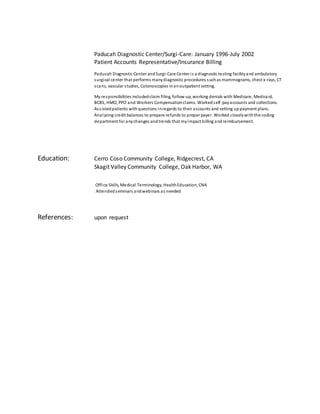 Paducah Diagnostic Center/Surgi-Care: January 1996-July 2002
Patient Accounts Representative/Insurance Billing
Paducah Diagnostic Center andSurgi-Care Center is a diagnostic testing facilityand ambulatory
surgical center that performs manydiagnostic procedures suchas mammograms, chest x-rays, CT
scans, vascular studies, Colonoscopies inanoutpatient setting.
My responsibilities includedclaim filing, follow up, working denials with Medicare, Medicaid,
BCBS, HMO, PPO and Workers Compensationclaims. Workedself-payaccounts and collections.
Assistedpatients withquestions inregards to their accounts and setting uppayment plans.
Analyzing credit balances to prepare refunds to proper payer. Worked closelywiththe coding
department for anychanges andtrends that myimpact billing andreimbursement.
Education: Cerro Coso Community College, Ridgecrest, CA
Skagit Valley Community College, Oak Harbor, WA
Office Skills, Medical Terminology, HealthEducation, CNA
Attendedseminars andwebinars as needed
References: upon request
 