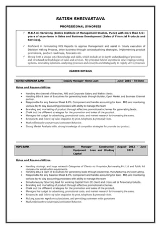 SATISH SHRIVASTAVA
PROFESSIONAL SYNOPSIS
CAREER DETAILS
KOTAK MAHINDRA BANK Deputy Manager- Home Loan June- 2015 – Till Date
Roles and Responsibilities
• Handling the channel of Branches, NRI and Corporate Salary and Walkin clients.
• Handling DSA & team of Executives for generating leads through Builder, Open Market and Business Channel
partner.
• Responsible for any Balance Sheet & P/L Component and handle accounting for loan , MIS and monitoring
various day to day accounting processes with ability to manage the team
• Branding and marketing of product through effective promotional schemes for generating leads.
• Chalk out the different strategies for the promotion and sales of the product.
• Manages the budget for advertising, promotional costs, and market research for increasing the sales.
• Respond to and follow up sales enquiries by post, telephone & personal visits.
• Market Research to understand consumer Behavior.
• Strong Market Analysis skills, strong knowledge of competitor strategies for promote our product.
HDFC BANK Assistant Manager- Construction
Equipment Loan and Working
Capital
August- 2012 – June
2015
Roles and Responsibilities
• Handling strategic and huge networth Categories of Clients viz Proprietor,Partnership,Pvt Ltd and Public ltd
company for construction equipments.
• Handling DSA & team of Executives for generating leads through Dealership, Manufacturing and cold Calling.
• Responsible for any Balance Sheet & P/L Component and handle accounting for loan , MIS and monitoring
various day to day accounting processes with ability to manage the team
• Simultaneously Sourcing lead for working Capital from CE client and cross sell of financial products.
• Branding and marketing of product through effective promotional schemes.
• Chalk out the different strategies for the promotion and sales of the product.
• Manages the budget for advertising, promotional costs, and market research for increasing the sales.
• Respond to and follow up sales enquiries by post, telephone & personal visits.
• Making accurate, rapid cost calculations, and providing customers with quotations
• Market Research to understand consumer Behavior.
 M.B.A in Marketing (Indira Institute of Management Studies, Pune) with more than 5.5+
years of experience in Sales and Business Development (Sales of Financial Products and
Services).
 Proficient in formulating MIS Reports to apprise Management and assist in timely execution of
Decision making Process, drive business through conceptualising strategies, implementing product
promotions, product roadmaps, forecasts etc.
 I bring forth a unique set of knowledge and skills, which include an in-depth understanding of processes
and structured methodologies of sales and services. My principal field of expertise is in leveraging existing
systems, innovating solutions, analyzing processes and concepts and strategically to rapidly drive processes
forward by increasing productivity, efficiency and effectiveness.
 