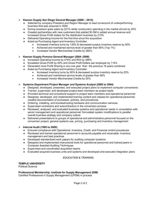 Page 2 of 2
 Keenan Supply San Diego General Manager (2008 – 2012)
♦ Selected by company President and Region Manager to lead turnaround of underperforming
business that was acquired in 2005
♦ During recession grew sales by 221% while construction spending in the market shrunk by 20%
♦ Created partnerships with new customers that yielded $3.5M in added annual revenue and
increased Gross Profit dollars for the distribution business by 210%
♦ Delivered Operating Income for the first time since the acquisition
♦ Acted as Purchasing Agent and Inventory Controller:
• Increased inventory turns by 130% & decreased surplus inventory reserve by 50%
• Achieved and maintained service level of greater than 90% (Top 1%)
• Increased Vendor Merchandise Credits by 380%
 Keenan Supply Pomona General Manager (2004 -2008)
♦ Increased Operating Income by 478% and ROI by 396%
♦ Escalated Gross Profit by 49% and Gross Profit Dollars per employee by 114%
♦ Generated more Profit Sharing in any one year than the previous 18 years combined
♦ Acted as Purchasing Agent and Inventory Controller:
• Increased inventory turns by 90% & decreased surplus inventory reserve by 25%
• Achieved and maintained service levels of greater than 90%
• Increased Vendor Merchandise Credits by 50%
 Systems Department Project Manager and Systems Analyst (2000 to 2004)
♦ Designed, developed, presented, and executed project plans to implement computer conversions
♦ Trained, supervised, and developed project team members as project leads
♦ Provided technical and procedural support to project team members and operational personnel
♦ Designed, developed, and implemented training content and classes for operational personnel;
created documentation of processes, policies, and procedures
♦ Ordering, installing, and troubleshooting hardware and communication services
♦ Supervised contractors and subcontractors in the conversion process
♦ Reviewed, analyzed, and evaluated business systems and operational needs in consultation with
senior management and operational personnel; formulated system modifications to parallel
overall business strategy and company culture
♦ Delivered presentations to groups of operational and administrative personnel focused on the
conversion project, general systems use, pricing, purchasing and inventory management
 Internal Audit (1995 to 2000)
♦ Ensured compliance with Operational, Inventory, Credit, and Financial control procedures
♦ Reviewed and trained operational personnel in accounts payable and receivable, inventory
management and best practices
♦ Developed standardized work papers for auditing computer locations
♦ Designed and implemented instructional tools for operational personnel and trained peers in
Computer Assisted Auditing Techniques
♦ Supervised and coordinated acquisition teams
♦ Evaluated acquired business units and systems and developed and executed integration plans
EDUCATION & TRAINING:
TEMPLE UNIVERSITY
Political Science
Professional Membership: Institute for Supply Management (ISM)
Certified Professional in Supply Management (CPSM) in process
 