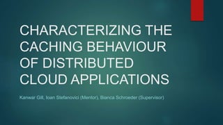 CHARACTERIZING THE
CACHING BEHAVIOUR
OF DISTRIBUTED
CLOUD APPLICATIONS
Kanwar Gill, Ioan Stefanovici (Mentor), Bianca Schroeder (Supervisor)
 