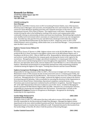 Kenneth Lee Helms
21149 Parc Dulles Square Apt 343
Sterling VA 20166
703-389-3580__________________________________________________________________________________________________
COACH-Leesburg VA 2011-present
Store Manager
Opened the Coach Men’s Factory store in 2012 at Leesburg Premium Outlets, now a $3m business.
Hired my team of Managers and associates, merchandised the store and trained the staff. This team
consist of 6 Asian Mandarin speaking associates and 3 Spanish associates as this store is 27%
International tourists, 22% of that is Chinese. The original team is still intact. Responsibilities
include driving the sales in the building by coaching to the metrics and company goals while
continually training on salesmanship, product and visual merchandising. Maintaining high standards
and a healthy work environment where associates are empowered to excel is my own management
style. Exceeded my sales goal the first year and delivered a shrink goal well within the company
metric. Awarded Brand Ambassador for the District in 2014. I began my career in 2011 at the
COACH Women’s store at Leesburg, a $20m dollar door, as an Associate Manager. I was promoted to
open the Men’s store in 2012.
Sephora-Tysons Corner-Mclean VA 2004-2011
Director
Promoted to Tysons 4th
Quarter in 2008. Highest volume store in the DC/VA/MD district. This store
produced $8.1m in 2010, moving it to the highest volume store in the Mid-Atlantic Region and is
trending to do $9.2m in 2011. Sales in 2008 were $7m. Responsible for delivering exceptional profit
and turnover results, falling below the company goals and among the lowest in the region for the
second year. Managed payroll to budget, operational compliance to company goal while driving
sales, client service and developing talent to move throughout the organization. Promoted two Store
Directors, two Specialist, three Leads, and one Sephora Pro-Team Member to a role in Education with
Sephora. Maintained and developed an exceptionally talented team while maintaining standards
considered among the highest in the region. Training Store Director and Star Council Member.
Sephora-Georgetown-Washington, DC-Store Director
Responsible for driving a business of $6.5 in 2007, a 4% increase to budget and 11% comp increase.
Maintained a team at 36% turnover for the second consecutive year to a company goal of 44%, and
best performance among the DC/VA/MD district. The turnover in this store was 114% in 2005 when
I took over. Managed payroll at .01% to budget. Achieved the highest accuracy rating in the District
for projecting payroll spending. Fully accountable for executing the directives of the organization in
Client Service, Brand Partner relationships, Operational compliance and performance, Loss
Prevention and received impressive statistical marks and District recognition. Awarded “Respect for
All” at the 2007 National Store Directors Conference out of 150+ stores. Certified in Managing for
Results and Voted VIP-Mid Atlantic Region 2005 and 2006. Selected to be a Training Store Director,
responsible for mentoring new management into the business. Promoted after 6 months at the
Richmond VA Sephora location to Georgetown in Washington. Recognized for developing
Leadership for the organization.
Garden Ridge-Richmond VA 2002-2004
Assistant General Manager
Managed a team of 100+ in a 140k square foot door with sales in excess of $14 million in 2003.
Directly responsible for the Receiving and Freight Flow Managers. Managed the highest volume
departments in the store which included Seasonal and Floral. Recruited and trained a strong team of
Department Leads in a location that was difficult to staff. Promoted/relocated to this location from
the Garden Ridge in Pineville, NC where I held the position of Receiving Manager.
Leather Limited-Concord NC 2001-2002
 