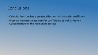 Conclusions
• Osmotic Pressure has a greater effect on mass transfer coefficient
• Pressure increases mass transfer coefficients as well asProtein
Concentration on the membrane surface
 