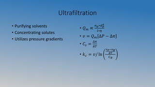 Ultrafiltration
• Purifying solvents
• Concentrating solutes
• Utilizes pressure gradients
• 𝑄 𝑚 ∝
𝑛 𝑝∗𝑑 𝑝
4
𝑙∗𝜂
• 𝑣 = 𝑄 𝑚 ∆𝑃 − ∆𝜋
• 𝐶𝑠 =
∆𝜋
𝑅𝑇
• 𝑘 𝑐 = 𝑣/ ln
𝑣 𝑃−𝑣 𝐵
𝑅𝑇
𝐶 𝐵
 