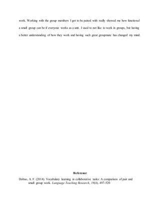 work. Working with the group members I got to be paired with really showed me how functional
a small group can be if everyone works as a unit. I used to not like to work in groups, but having
a better understanding of how they work and having such great groupmate has changed my mind.
Reference
Dobao, A. F. (2014). Vocabulary learning in collaborative tasks: A comparison of pair and
small group work. Language Teaching Research, 18(4), 497-520
 