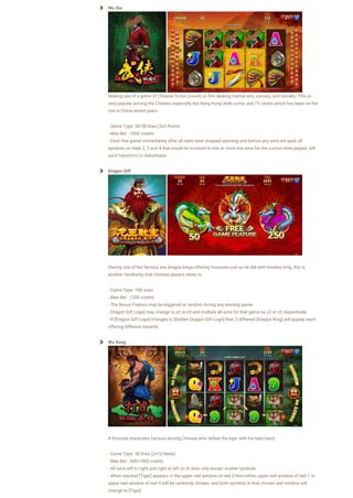 Wu Xia
Making use of a genre of Chinese fiction (novel) or film dealing martial arts, sorcery, and chivalry. This is
very popular among the Chinese especially the Hong Kong style comic and TV series which has been on the
rise in China recent years.
- Game Type: 30/50 lines (3x5 Reels)
- Max Bet : 1000 credits
- Each free game, immediately after all reels have stopped spinning and before any wins are paid, all
symbols on reels 2, 3 and 4 that would be involved in one or more line wins for the current lines played, will
each transform to Substitutes
Dragon Gift
Having one of the famous sea dragon kings offering treasures just as he did with monkey king, this is
another familiarity that Chinese players relate to.
- Game Type: 768 ways
- Max Bet : 1200 credits
- The Bonus Feature may be triggered at random during any winning game.
- Dragon Gift Logo] may change to x2 or x5 and multiply all wins for that game by x2 or x5 respectively.
- If [Dragon Gift Logo] changes to [Golden Dragon Gift Logo] then 3 different [Dragon King] will appear each
offering different rewards.
Wu Song
A fictional characters famous among Chinese who defeat the tiger with his bare hand.
- Game Type: 50 lines (2x10 Reels)
- Max Bet : 500/1000 credits
- All wins left to right and right to left on lit lines only except scatter symbols
- When stacked [Tiger] appears in the upper reel window of reel 3 then either upper reel window of reel 1 or
upper reel window of reel 5 will be randomly chosen, and both symbols in that chosen reel window will
change to [Tiger]
 