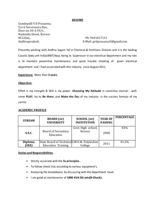RESUME 
Gundepalli V D Prasanna, 
S/o G Sarveswara Rao, 
Door no:10-3-59/1, 
Nadendla Street, Kovvur 
W.G.Dist., Ph: 9491017151 
Andhrapradesh. E-Mail: gvdprasanna5@gmail.com 
Presently working with Andhra Sugars ltd in Chemical & Fertilizers Division and it is the leading 
Caustic Soda unit India(400T/day), being Sr. Superviser in our electrical department and my role 
is to maintain preventive maintenance, and quick trouble shooting of given electrical 
department and I had associated with this industry since August 2011. 
Experience: More than 3 years 
Objective: 
Effort is my strength & Skill is my power -Choosing My Attitude in corrective manner , with 
some PLAY, try to Be there ,and Make the Day of my industry -is the success formula of my 
carrier. 
ACADEMIC PROFILE: 
STREAM 
BOARD (or) 
UNIVERSITY 
SCHOOL (or) 
INSTITUTION 
YEAR OF 
PASSING 
PERCENTAGE 
S.S.C. 
Board of Secondary 
Education 
Govt. High school, 
Kovvur 
2008 
83% 
Diploma 
(EEE) 
State Board of Technical 
Education Training 
S.M.V.M. Polytechnic 
College 
2011 
81.5% 
Duties and Responsibilities: 
• Strictly associate with the 5s principles . 
• To follow check lists according to various equipment’s. 
• Analysing the breakdowns by discussing with the department head. 
• I am good at maintenance of 1000 KVA DG sets(B-Check). 
 