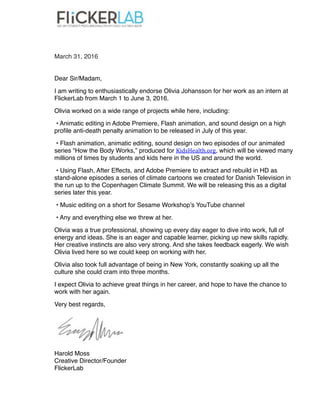  
March 31, 2016
Dear Sir/Madam,
I am writing to enthusiastically endorse Olivia Johansson for her work as an intern at
FlickerLab from March 1 to June 3, 2016.
Olivia worked on a wide range of projects while here, including:
• Animatic editing in Adobe Premiere, Flash animation, and sound design on a high
proﬁle anti-death penalty animation to be released in July of this year.
• Flash animation, animatic editing, sound design on two episodes of our animated
series “How the Body Works,” produced for KidsHealth.org, which will be viewed many
millions of times by students and kids here in the US and around the world.
• Using Flash, After Effects, and Adobe Premiere to extract and rebuild in HD as
stand-alone episodes a series of climate cartoons we created for Danish Television in
the run up to the Copenhagen Climate Summit. We will be releasing this as a digital
series later this year.
• Music editing on a short for Sesame Workshop’s YouTube channel
• Any and everything else we threw at her.
Olivia was a true professional, showing up every day eager to dive into work, full of
energy and ideas. She is an eager and capable learner, picking up new skills rapidly.
Her creative instincts are also very strong. And she takes feedback eagerly. We wish
Olivia lived here so we could keep on working with her.
Olivia also took full advantage of being in New York, constantly soaking up all the
culture she could cram into three months.
I expect Olivia to achieve great things in her career, and hope to have the chance to
work with her again.
Very best regards,
Harold Moss 
Creative Director/Founder 
FlickerLab
 