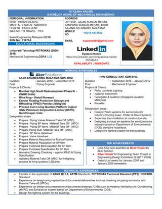 SYAZANA NADZIR
BACHELOR (HONS) OF MECHANICAL ENGINEERING
PERSONAL INFORMATION ADDRESS
NRIC : 870525-09-5014
MARITAL STATUS : MARRIED
HEALTH : EXCELLENT
WILLING TO TRAVEL : YES
Board Engineering Malaysia (BEM)
BEM No : 71671APA
LOT 9331, JALAN SUNGAI MERAB,
KAMPUNG SUNGAI MERAB, 43000
KAJANG SELANGOR, MALAYSIA
MOBILE
NO
: +6019-4972552
EMAIL :syazanadzir@gmail.com
EDUCATIONAL BACKGROUND
Universiti Teknologi PETRONAS (2006-
2010)
Mechanical Engineering CGPA 3.22
Syazana Nadzir
https://my.linkedin.com/in/syazana-nadzir-
25534b61
AVAILABILITY : IMMEDIATE
WORKING EXPERIENCES
AKER ENGINEERING MALAYSIA SDN. BHD HPM CONSULTANT SDN BHD.
Duration : January 2012 – December 2015 Duration : September 2010 – January 2012
Post : Piping Engineer Post : Mechanical Engineer
Projects & Clients : Projects & Clients :
 Philip Lumileds Lighting
 National Instrument
 Fujilogistic & Aviatron (Singapore Avaition
Malaysia)
 Knowles
 Mumbai High South Redevelopment Phase III -
ONGC (India)
 Gina Krog - Statoil (Norway)
 Cendor Floating Production Storage and
Offloading (FPSO) Petrofac (Malaysia)
 Process Cum Living Quarters Platform Gujarat
State Petroleum Corporation Limited (GSPC),
Gandhinagar, India
Designation areas :
 Design HVAC systems for semiconductor
industry (Cooling tower, Chiller & Direct System).
 Supervise the installation at construction site.
 Designing exhaust air systems for semiconductor
industry based on Department of Environmental
(DOE) standard hazardous.
 Design fire fighting system for the buildings.
Designation areas :
 Prepare Piping Valves Material Take Off (MTO)
 Prepare Piping SP Items Material Take Off (MTO)
 Prepare Piping SP Items Material Take Off (MTO)
 Prepare Piping Bulk Material Take Off (MTO)
 Prepare SP Items datasheet
 Prepare Valve datasheet
 Prepare Material Requisition for Manual Valves
 Prepare Material Requisition for SP Item
 Prepare Technical Bid Evaluation for SP Item
 Prepare Purchase Specification for SP Item
 Isometric Drawing Checking – against P&ID & Piping
Specification
 Assisting Material Take Off (MTO) for firefighting
process at living quarters (LQ) area.
TOP ACHIEVEMENTS
 Gina Krog was awarded as Best Project by
Aker Solution
 Silver Medal for Engineering Team Project in
Engineering Design Exhibition 22 (UTP 2008)
 Dean’s List award for January 2007 and
January 2009 semesters
TECHNICAL EXPERIENCES
 Familiar in the application of ASME B31.3; ASTM Standards; PETRONAS Technical Standard (PTS); NORSOK
Standard.
 Experience on design and preparation of documents/deliverables such as checking on piping isometrics and
Material Take-off (MTOs)
 Experience on design and preparation of documents/drawings (CAD) such as Heating Ventilation Air Conditioning
(HVAC) and Exhaust air system based on Department of Environmental (DOE)
 Design fire fighting system for the buildings.
 