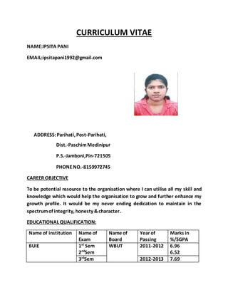 CURRICULUM VITAE
NAME:IPSITA PANI
EMAIL:ipsitapani1992@gmail.com
ADDRESS:Parihati, Post-Parihati,
Dist.-PaschimMedinipur
P.S.-Jamboni,Pin-721505
PHONENO.-8159972745
CAREER OBJECTIVE
To be potential resource to the organisation where I can utilise all my skill and
knowledge which would help the organisation to grow and further enhance my
growth profile. It would be my never ending dedication to maintain in the
spectrumof integrity, honesty &character.
EDUCATIONAL QUALIFICATION:
Name of institution Name of
Exam
Name of
Board
Year of
Passing
Marks in
%/SGPA
BUIE 1st
Sem
2nd
Sem
WBUT 2011-2012 6.96
6.52
3rd
Sem 2012-2013 7.69
 