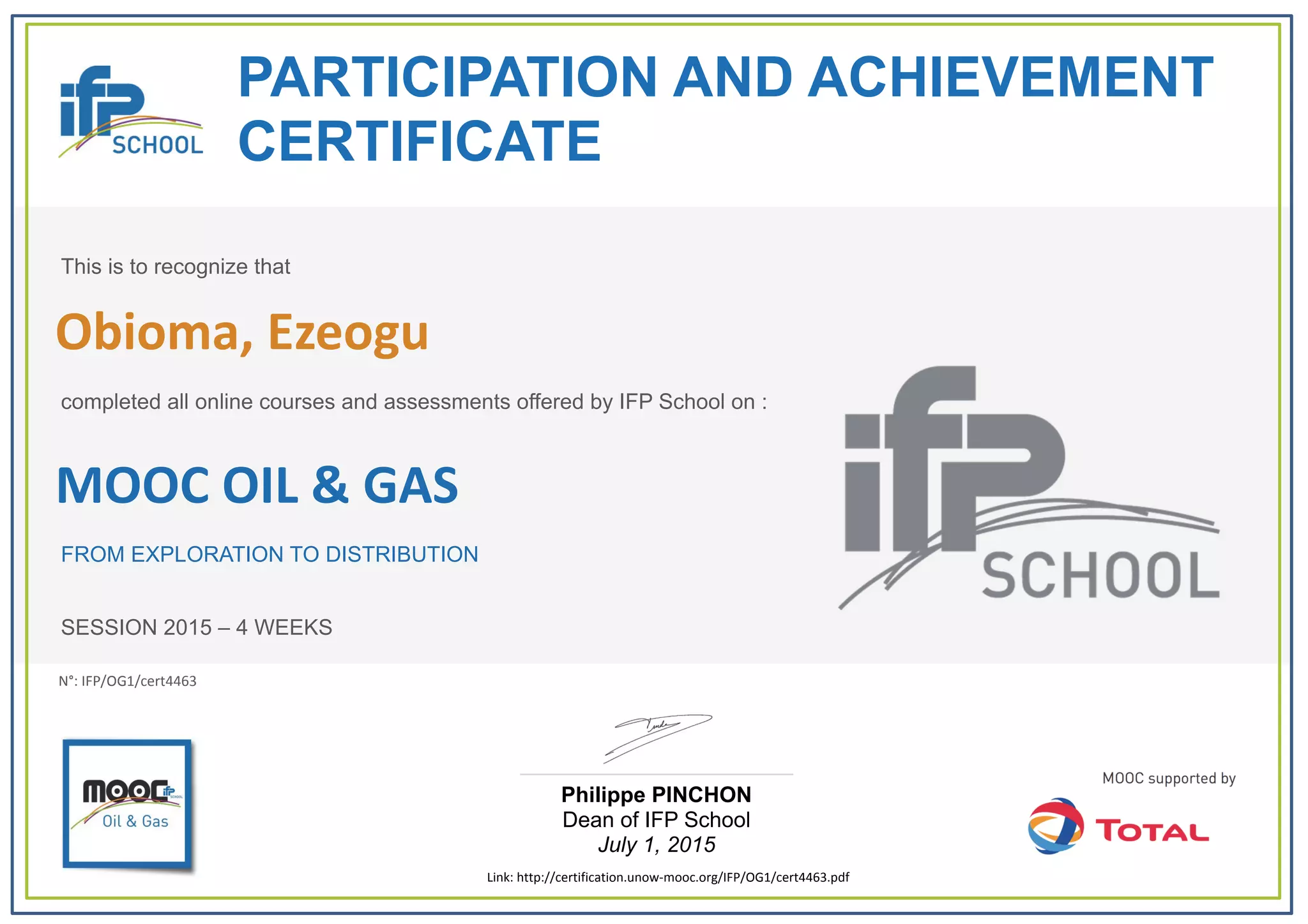 PARTICIPATION AND ACHIEVEMENT
CERTIFICATE
This is to recognize that
completed all online courses and assessments offered by IFP School on :
MOOC OIL & GAS
FROM EXPLORATION TO DISTRIBUTION
SESSION 2015 – 4 WEEKS
Philippe PINCHON
Dean of IFP School
July 1, 2015
Link: http://certification.unow‐mooc.org/IFP/OG1/cert4463.pdf
N°: IFP/OG1/cert4463
Obioma, Ezeogu