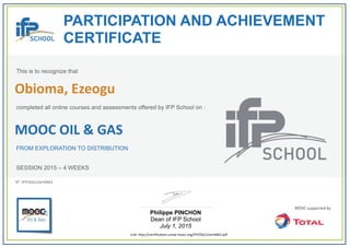  
PARTICIPATION AND ACHIEVEMENT
CERTIFICATE
This is to recognize that
completed all online courses and assessments offered by IFP School on :
MOOC OIL & GAS
FROM EXPLORATION TO DISTRIBUTION
SESSION 2015 – 4 WEEKS
Philippe PINCHON
Dean of IFP School
July 1, 2015
Link: http://certification.unow‐mooc.org/IFP/OG1/cert4463.pdf
N°: IFP/OG1/cert4463
Obioma, Ezeogu
 