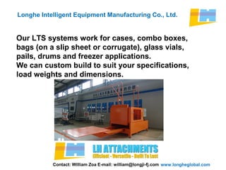 www.longheglobal.com
Longhe Intelligent Equipment Manufacturing Co., Ltd.
Our LTS systems work for cases, combo boxes,
bags (on a slip sheet or corrugate), glass vials,
pails, drums and freezer applications.
We can custom build to suit your specifications,
load weights and dimensions.
Contact: William Zoa E-mail: william@longji-fj.com
 