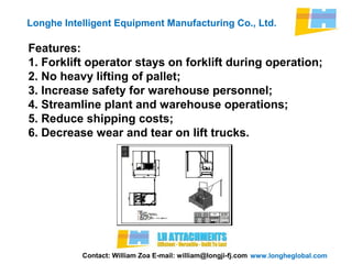 www.longheglobal.com
Longhe Intelligent Equipment Manufacturing Co., Ltd.
Contact: William Zoa E-mail: william@longji-fj.com
Features:
1. Forklift operator stays on forklift during operation;
2. No heavy lifting of pallet;
3. Increase safety for warehouse personnel;
4. Streamline plant and warehouse operations;
5. Reduce shipping costs;
6. Decrease wear and tear on lift trucks.
 