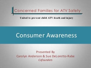 Concerned Families for ATV Safety
   United to prevent child ATV death and injury




Consumer Awareness

             Presented By
 Carolyn Anderson & Sue DeLoretto-Rabe
                  Cofounders
 