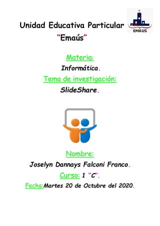 Unidad Educativa Particular
“Emaús”
Materia:
Informática.
Tema de investigación:
SlideShare.
Nombre:
Joselyn Dannays Falconi Franco.
Curso: 1 “C”.
Fecha:Martes 20 de Octubre del 2020.
 