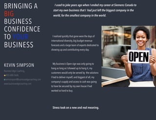 BRINGING A
BIG
BUSINESS
CONFIDENCE
TO YOUR
BUSINESS
I used to joke years ago when I ended my career at Siemens Canada to
start my own business that I had just left the biggest company in the
world, for the smallest company in the world.
KEVIN SIMPSON
Business Edge Coaching,
M 403-688-3668,
Ekevinsimpson@businessedgecoaching.com
www.businessedgecoaching.com
My business’s Open sign was only going to
hang as long as I showed up to hang it, my
customers would only be served by the solutions
I had to deliver myself, and biggest of all, my
company’s supply and access to cash was going
to have be secured by my own house I had
worked so hard to buy.
Stress took on a new and real meaning.
I realized quickly that gone were the days of
international diversity, big budget revenue
forecasts and a large team of experts dedicated to
showing up and contributing every day.
 