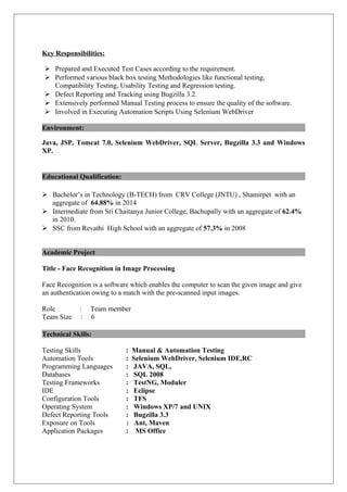 Key Responsibilities:
 Prepared and Executed Test Cases according to the requirement.
 Performed various black box testing Methodologies like functional testing,
Compatibility Testing, Usability Testing and Regression testing.
 Defect Reporting and Tracking using Bugzilla 3.2.
 Extensively performed Manual Testing process to ensure the quality of the software.
 Involved in Executing Automation Scripts Using Selenium WebDriver
Environment:
Java, JSP, Tomcat 7.0, Selenium WebDriver, SQL Server, Bugzilla 3.3 and Windows
XP.
Educational Qualification:
 Bachelor’s in Technology (B-TECH) from CRV College (JNTU) , Shamirpet with an
aggregate of 64.88% in 2014
 Intermediate from Sri Chaitanya Junior College, Bachupally with an aggregate of 62.4%
in 2010.
 SSC from Revathi High School with an aggregate of 57.3% in 2008
Academic Project
Title - Face Recognition in Image Processing
Face Recognition is a software which enables the computer to scan the given image and give
an authentication owing to a match with the pre-scanned input images.
Role : Team member
Team Size : 6
Technical Skills:
Testing Skills : Manual & Automation Testing
Automation Tools : Selenium WebDriver, Selenium IDE,RC
Programming Languages : JAVA, SQL,
Databases : SQL 2008
Testing Frameworks : TestNG, Moduler
IDE : Eclipse
Configuration Tools : TFS
Operating System : Windows XP/7 and UNIX
Defect Reporting Tools : Bugzilla 3.3
Exposure on Tools : Ant, Maven
Application Packages : MS Office
 
