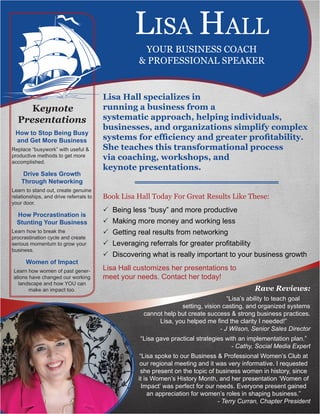Lisa Hall specializes in
running a business from a
systematic approach, helping individuals,
businesses, and organizations simplify complex
systems for efficiency and greater profitability.
She teaches this transformational process
via coaching, workshops, and
keynote presentations.
Book Lisa Hall Today For Great Results Like These:
P Being less “busy” and more productive
P Making more money and working less
P Getting real results from networking
P Leveraging referrals for greater profitability
P Discovering what is really important to your business growth
Lisa Hall customizes her presentations to
meet your needs. Contact her today!
Keynote
Presentations
How to Stop Being Busy
and Get More Business
Replace “busywork” with useful &
productive methods to get more
accomplished.
Drive Sales Growth
Through Networking
Learn to stand out, create genuine
relationships, and drive referrals to
your door.
How Procrastination is
Stunting Your Business
Learn how to break the
procrastination cycle and create
serious momentum to grow your
business.
Women of Impact
Learn how women of past gener-
ations have changed our working
landscape and how YOU can
make an impact too.
LISA HALL
YOUR BUSINESS COACH
& PROFESSIONAL SPEAKER
				 Rave Reviews:
“Lisa’s ability to teach goal
setting, vision casting, and organized systems
cannot help but create success & strong business practices.
Lisa, you helped me find the clarity I needed!”
- J Wilson, Senior Sales Director
“Lisa gave practical strategies with an implementation plan.”
- Cathy, Social Media Expert
“Lisa spoke to our Business & Professional Women’s Club at
our regional meeting and it was very informative. I requested
she present on the topic of business women in history, since
it is Women’s History Month, and her presentation ‘Women of
Impact’ was perfect for our needs. Everyone present gained
an appreciation for women’s roles in shaping business.”
- Terry Curran, Chapter President
 