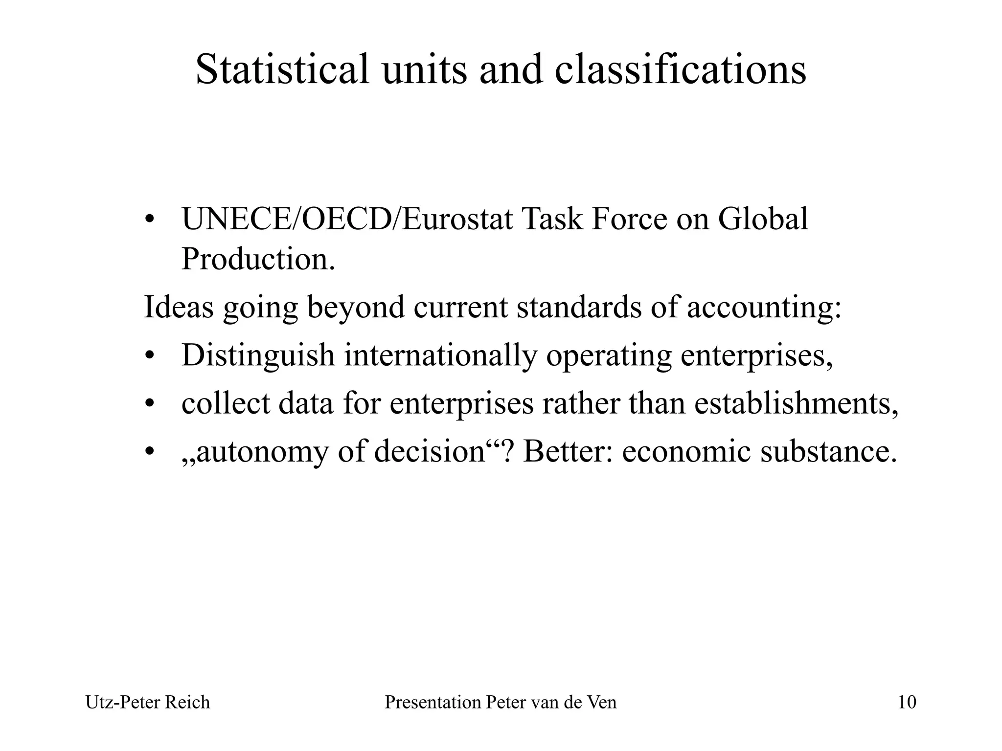 Statistical units and classifications 
• UNECE/OECD/Eurostat Task Force on Global 
Production. 
Ideas going beyond current standards of accounting: 
• Distinguish internationally operating enterprises, 
• collect data for enterprises rather than establishments, 
• „autonomy of decision“? Better: economic substance. 
Utz-Peter Reich Presentation Peter van de Ven 10 
 