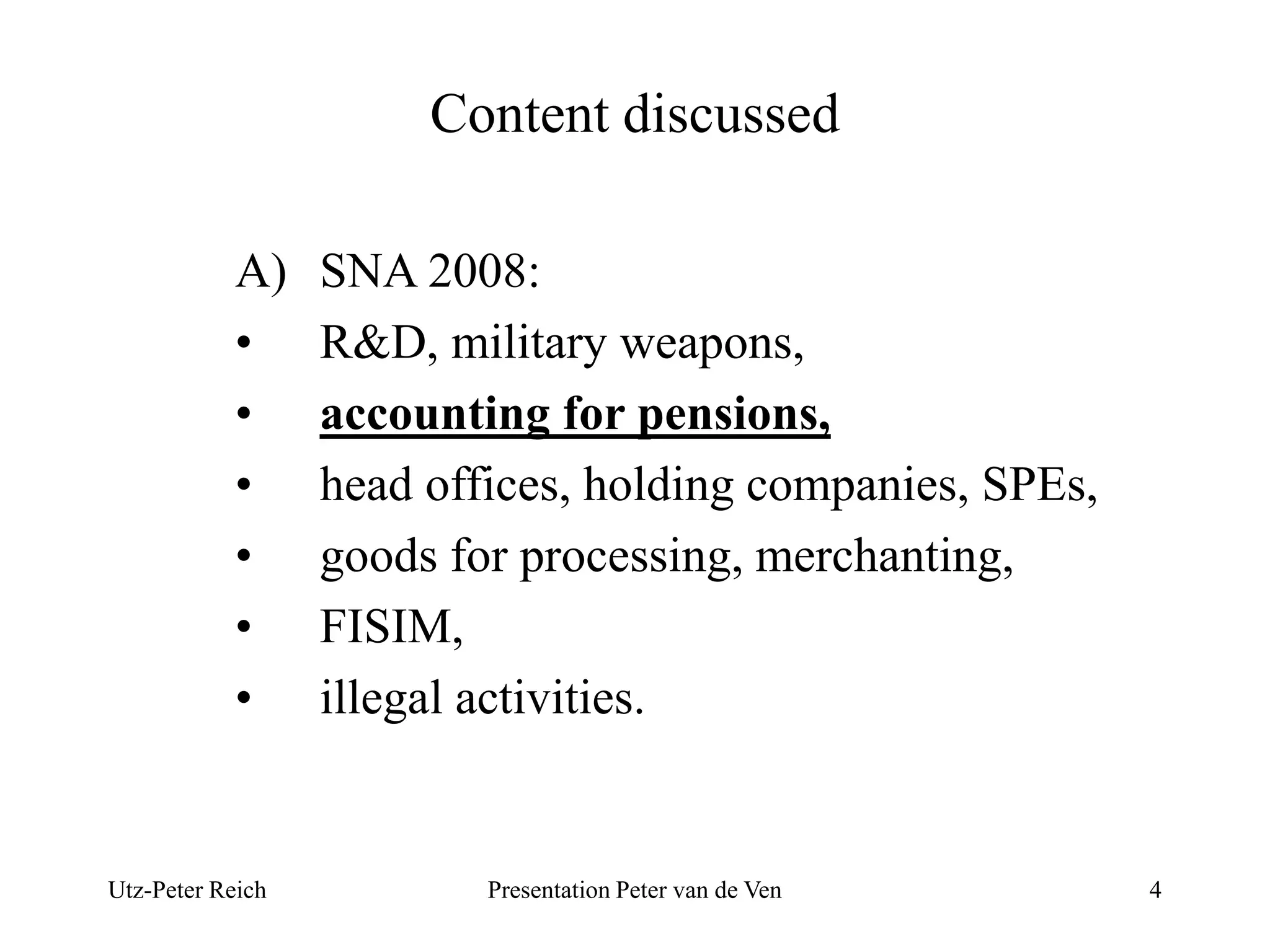 Content discussed 
A) SNA 2008: 
• R&D, military weapons, 
• accounting for pensions, 
• head offices, holding companies, SPEs, 
• goods for processing, merchanting, 
• FISIM, 
• illegal activities. 
Utz-Peter Reich Presentation Peter van de Ven 4 
 