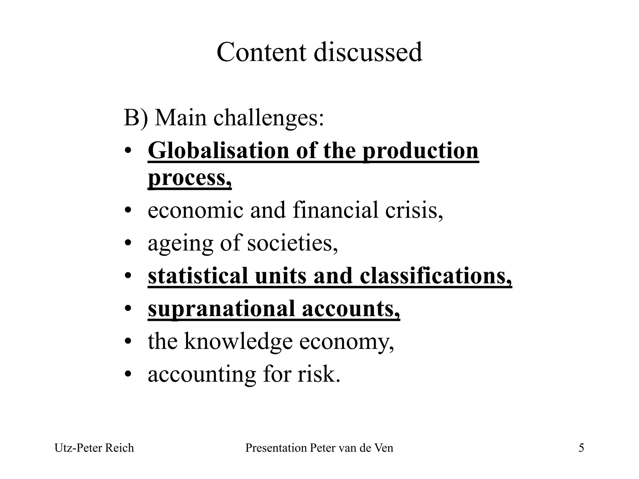 Content discussed 
B) Main challenges: 
• Globalisation of the production 
process, 
• economic and financial crisis, 
• ageing of societies, 
• statistical units and classifications, 
• supranational accounts, 
• the knowledge economy, 
• accounting for risk. 
Utz-Peter Reich Presentation Peter van de Ven 5 
 