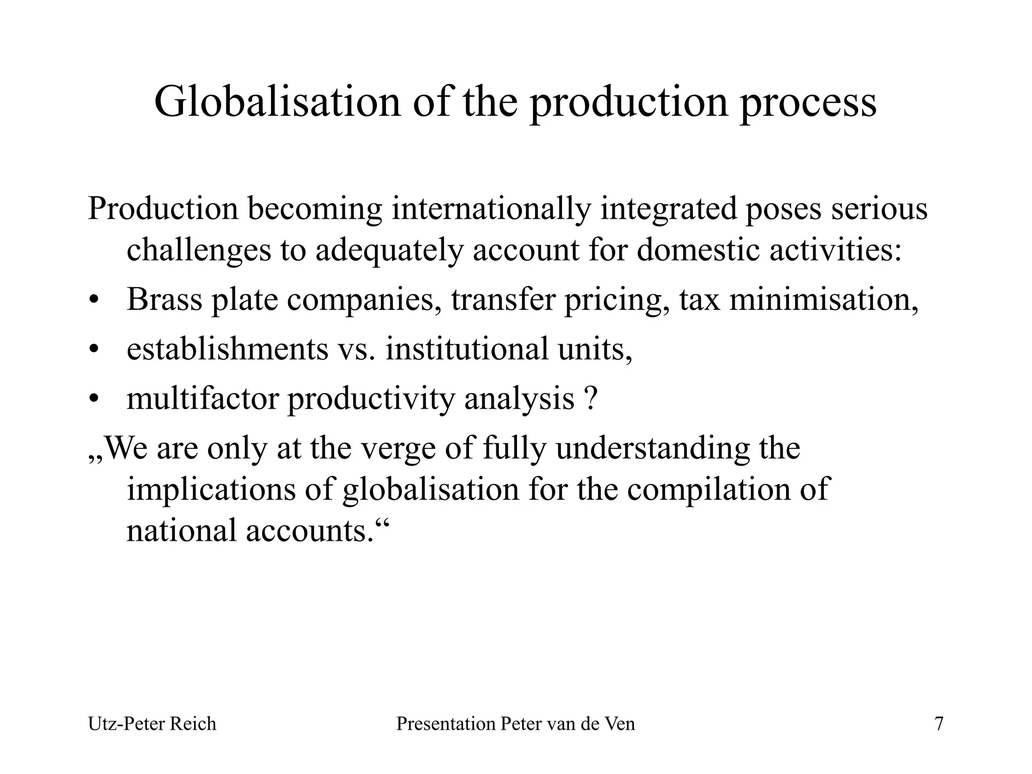 Globalisation of the production process 
Production becoming internationally integrated poses serious 
challenges to adequately account for domestic activities: 
• Brass plate companies, transfer pricing, tax minimisation, 
• establishments vs. institutional units, 
• multifactor productivity analysis ? 
„We are only at the verge of fully understanding the 
implications of globalisation for the compilation of 
national accounts.“ 
Utz-Peter Reich Presentation Peter van de Ven 7 
 