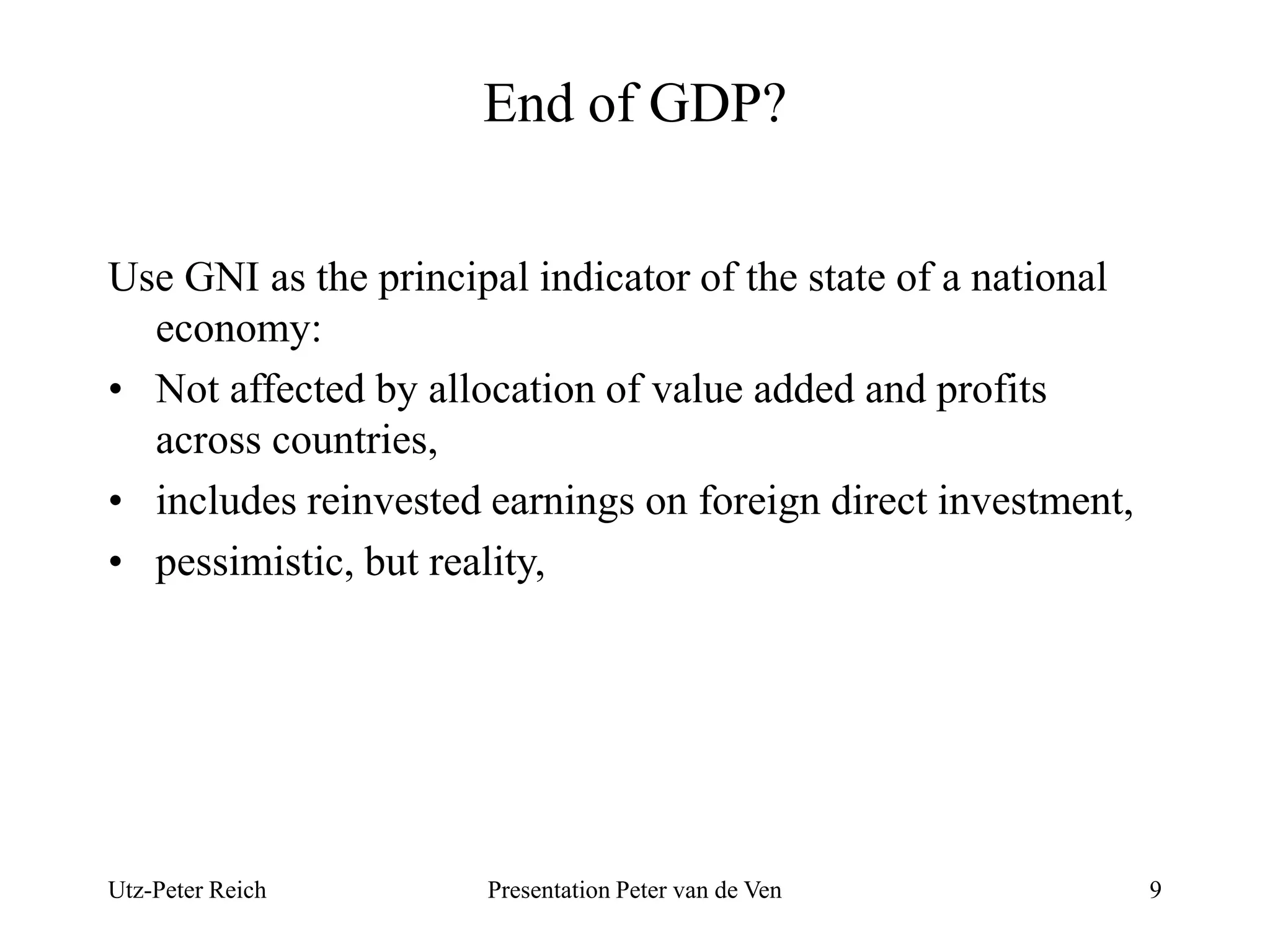 End of GDP? 
Use GNI as the principal indicator of the state of a national 
economy: 
• Not affected by allocation of value added and profits 
across countries, 
• includes reinvested earnings on foreign direct investment, 
• pessimistic, but reality, 
Utz-Peter Reich Presentation Peter van de Ven 9 
 