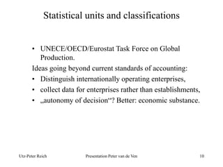 Statistical units and classifications 
• UNECE/OECD/Eurostat Task Force on Global 
Production. 
Ideas going beyond current standards of accounting: 
• Distinguish internationally operating enterprises, 
• collect data for enterprises rather than establishments, 
• „autonomy of decision“? Better: economic substance. 
Utz-Peter Reich Presentation Peter van de Ven 10 
 