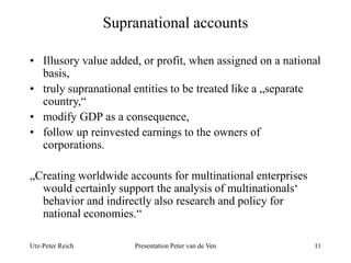 Supranational accounts 
• Illusory value added, or profit, when assigned on a national 
basis, 
• truly supranational entities to be treated like a „separate 
country,“ 
• modify GDP as a consequence, 
• follow up reinvested earnings to the owners of 
corporations. 
„Creating worldwide accounts for multinational enterprises 
would certainly support the analysis of multinationals‘ 
behavior and indirectly also research and policy for 
national economies.“ 
Utz-Peter Reich Presentation Peter van de Ven 11 
 