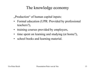 The knowledge economy 
„Production“ of human capital inputs: 
• Formal education (UPR: Provided by professional 
teachers?), 
• training courses provided by employers, 
• time spent on learning and studying (at home?), 
• school books and learning material. 
Utz-Peter Reich Presentation Peter van de Ven 13 
 