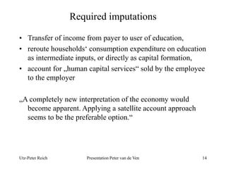 Required imputations 
• Transfer of income from payer to user of education, 
• reroute households‘ consumption expenditure on education 
as intermediate inputs, or directly as capital formation, 
• account for „human capital services“ sold by the employee 
to the employer 
„A completely new interpretation of the economy would 
become apparent. Applying a satellite account approach 
seems to be the preferable option.“ 
Utz-Peter Reich Presentation Peter van de Ven 14 
 