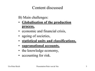 Content discussed 
B) Main challenges: 
• Globalisation of the production 
process, 
• economic and financial crisis, 
• ageing of societies, 
• statistical units and classifications, 
• supranational accounts, 
• the knowledge economy, 
• accounting for risk. 
Utz-Peter Reich Presentation Peter van de Ven 5 
 