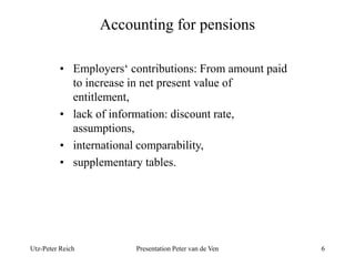 Accounting for pensions 
• Employers‘ contributions: From amount paid 
to increase in net present value of 
entitlement, 
• lack of information: discount rate, 
assumptions, 
• international comparability, 
• supplementary tables. 
Utz-Peter Reich Presentation Peter van de Ven 6 
 