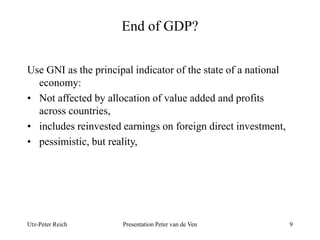 End of GDP? 
Use GNI as the principal indicator of the state of a national 
economy: 
• Not affected by allocation of value added and profits 
across countries, 
• includes reinvested earnings on foreign direct investment, 
• pessimistic, but reality, 
Utz-Peter Reich Presentation Peter van de Ven 9 
 