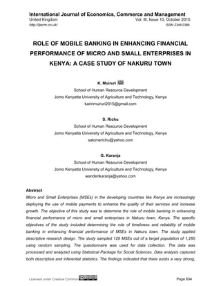 International Journal of Economics, Commerce and Management
United Kingdom Vol. III, Issue 10, October 2015
Licensed under Creative Common Page 604
http://ijecm.co.uk/ ISSN 2348 0386
ROLE OF MOBILE BANKING IN ENHANCING FINANCIAL
PERFORMANCE OF MICRO AND SMALL ENTERPRISES IN
KENYA: A CASE STUDY OF NAKURU TOWN
K. Muiruri
School of Human Resource Development
Jomo Kenyatta University of Agriculture and Technology, Kenya
karirimuiruri2015@gmail.com
S. Richu
School of Human Resource Development
Jomo Kenyatta University of Agriculture and Technology, Kenya
salomerichu@yahoo.com
G. Karanja
School of Human Resource Development
Jomo Kenyatta University of Agriculture and Technology, Kenya
wanderikaranja@yahoo.com
Abstract
Micro and Small Enterprises (MSEs) in the developing countries like Kenya are increasingly
deploying the use of mobile payments to enhance the quality of their services and increase
growth. The objective of this study was to determine the role of mobile banking in enhancing
financial performance of micro and small enterprises in Nakuru town, Kenya. The specific
objectives of the study included determining the role of timeliness and reliability of mobile
banking in enhancing financial performance of MSEs in Nakuru town. The study applied
descriptive research design. The study sampled 126 MSEs out of a target population of 1,260
using random sampling. The questionnaire was used for data collection. The data was
processed and analyzed using Statistical Package for Social Sciences. Data analysis captured
both descriptive and inferential statistics. The findings indicated that there exists a very strong,
 