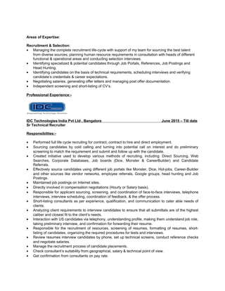Areas of Expertise:
Recruitment & Selection:
• Managing the complete recruitment life-cycle with support of my team for sourcing the best talent
from diverse sources; planning human resource requirements in consultation with heads of different
functional & operational areas and conducting selection interviews.
• Identifying specialized & potential candidates through Job Portals, References, Job Postings and
Head Hunting.
• Identifying candidates on the basis of technical requirements, scheduling interviews and verifying
candidate’s credentials & career expectations.
• Negotiating salaries, generating offer letters and managing post offer documentation.
• Independent screening and short-listing of CV’s.
Professional Experience:-
IDC Technologies India Pvt Ltd , Bangalore June 2015 – Till date
Sr Technical Recruiter
Responsibilites:-
• Performed full life cycle recruiting for contract, contract to hire and direct employment.
• Sourcing candidates by cold calling and turning into potential call on interest and do preliminary
screening to match the requirement and submit and follow up with the candidate.
• Created initiative used to develop various methods of recruiting, including: Direct Sourcing, Web
Searches, Corporate Databases, Job boards (Dice, Monster & CareerBuilder) and Candidate
Referrals.
• Effectively source candidates using different job portals like Monster, Dice, Hot-jobs, Career-Builder
and other sources like vendor networks, employee referrals, Google groups, head hunting and Job
Postings.
• Maintained job postings on Internet sites.
• Directly involved in compensation negotiations (Hourly or Salary basis).
• Responsible for applicant sourcing, screening, and coordination of face-to-face interviews, telephone
interviews, interview scheduling, coordination of feedback, & the offer process.
• Short-listing consultants as per experience, qualification, and communication to cater able needs of
clients.
• Analyzing client requirements to interview candidates to ensure that all submittals are of the highest
caliber and closest fit to the client’s needs.
• Interaction with US candidates via telephony, understanding profile, making them understand job role,
taking preliminary interview, and confirmation for forwarding their resume.
• Responsible for the recruitment of resources, screening of resumes, formatting of resumes, short-
listing of candidates, organizing the required procedures for tests and interviews.
• Review resumes interview candidates by phone, set up technical screens, conduct reference checks
and negotiate salaries.
• Manage the recruitment process of candidate placements.
• Check consultant’s suitability from geographical, salary & technical point of view.
• Get confirmation from consultants on pay rate.
 