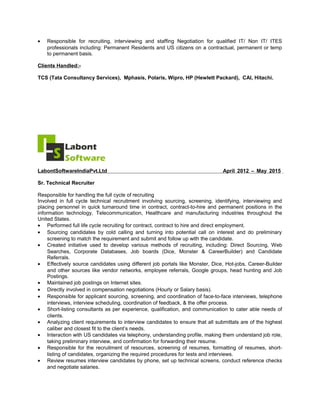 • Responsible for recruiting, interviewing and staffing Negotiation for qualified IT/ Non IT/ ITES
professionals including: Permanent Residents and US citizens on a contractual, permanent or temp
to permanent basis.
Clients Handled:-
TCS (Tata Consultancy Services), Mphasis, Polaris, Wipro, HP (Hewlett Packard), CAI, Hitachi.
LabontSoftwareIndiaPvt.Ltd April 2012 – May 2015
Sr. Technical Recruiter
Responsible for handling the full cycle of recruiting
Involved in full cycle technical recruitment involving sourcing, screening, identifying, interviewing and
placing personnel in quick turnaround time in contract, contract-to-hire and permanent positions in the
information technology, Telecommunication, Healthcare and manufacturing industries throughout the
United States.
• Performed full life cycle recruiting for contract, contract to hire and direct employment.
• Sourcing candidates by cold calling and turning into potential call on interest and do preliminary
screening to match the requirement and submit and follow up with the candidate.
• Created initiative used to develop various methods of recruiting, including: Direct Sourcing, Web
Searches, Corporate Databases, Job boards (Dice, Monster & CareerBuilder) and Candidate
Referrals.
• Effectively source candidates using different job portals like Monster, Dice, Hot-jobs, Career-Builder
and other sources like vendor networks, employee referrals, Google groups, head hunting and Job
Postings.
• Maintained job postings on Internet sites.
• Directly involved in compensation negotiations (Hourly or Salary basis).
• Responsible for applicant sourcing, screening, and coordination of face-to-face interviews, telephone
interviews, interview scheduling, coordination of feedback, & the offer process.
• Short-listing consultants as per experience, qualification, and communication to cater able needs of
clients.
• Analyzing client requirements to interview candidates to ensure that all submittals are of the highest
caliber and closest fit to the client’s needs.
• Interaction with US candidates via telephony, understanding profile, making them understand job role,
taking preliminary interview, and confirmation for forwarding their resume.
• Responsible for the recruitment of resources, screening of resumes, formatting of resumes, short-
listing of candidates, organizing the required procedures for tests and interviews.
• Review resumes interview candidates by phone, set up technical screens, conduct reference checks
and negotiate salaries.
 