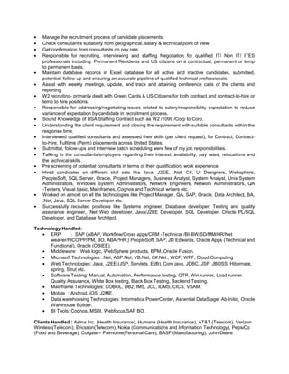 • Manage the recruitment process of candidate placements.
• Check consultant’s suitability from geographical, salary & technical point of view.
• Get confirmation from consultants on pay rate.
• Responsible for recruiting, interviewing and staffing Negotiation for qualified IT/ Non IT/ ITES
professionals including: Permanent Residents and US citizens on a contractual, permanent or temp
to permanent basis.
• Maintain database records in Excel database for all active and inactive candidates, submitted,
potential, follow up and ensuring an accurate pipeline of qualified technical professionals.
• Assist with weekly meetings, update, and track and attaining conference calls of the clients and
reporting.
• W2 recruiting- primarily dealt with Green Cards & US Citizens for both contract and contract-to-hire or
temp to hire positions.
• Responsible for addressing/negotiating issues related to salary/responsibility expectation to reduce
variance of expectation by candidate in recruitment process.
• Sound Knowledge of USA Staffing Contract such as W2 /1099 /Corp to Corp.
• Understanding the client requirement and closing the requirement with suitable consultants within the
response time.
• Interviewed qualified consultants and assessed their skills (per client request), for Contract, Contract-
to-Hire, Fulltime (Perm) placements across United States.
• Submittal, follow-ups and Interview batch scheduling were few of my job responsibilities.
• Talking to the consultants/employers regarding their interest, availability, pay rates, relocations and
the technical skills.
• Pre screening of potential consultants in terms of their qualification, work experience.
• Hired candidates on different skill sets like Java, J2EE, .Net, C#, UI Designers, Websphere,
PeopleSoft, SQL Server, Oracle, Project Managers, Business Analyst, System Analyst, Unix System
Administrators, Windows System Administrators, Network Engineers, Network Administrators, QA
-Testers, Visual basic, Mainframes, Cognos and Technical writers etc.
• Worked on almost on all the technologies like Project Manager, QA, SAP, Oracle, Data Architect, BA,
.Net, Java, SQL Server Developer etc.
• Successfully recruited positions like Systems engineer, Database developer, Testing and quality
assurance engineer, .Net Web developer, Java/J2EE Developer, SQL Developer, Oracle PL/SQL
Developer, and Database Architect.
Technology Handled:
• ERP : SAP (ABAP, Workflow/Cross apps/CRM -Technical /BI-BW/SD/MM/HR/Net
weaver/FICO/PP/PM, BO, ABAPHR,) PeopleSoft, SAP, JD Edwards, Oracle Apps (Technical and
Functional), Oracle (OBIEE).
• Middleware: Web logic, WebSphere products, BPM, Oracle Fusion.
• Microsoft Technologies: .Net, ASP.Net, VB.Net, C#.Net., WCF, WPF, Cloud Computing
• Web Technologies: Java, J2EE (JSP, Servlets, EJB), Core java, JDBC, JSF, JBOSS, Hibernate,
spring, Strut etc.
• Software Testing: Manual, Automation, Performance testing, QTP, Win runner, Load runner.
Quality Assurance, White Box testing, Black Box Testing, Backend Testing.
• Mainframe Technologies: COBOL, DB2, IMS, JCL, IDMS, CICS, VSAM.
• Mobile : Android, iOS, J2ME.
• Data warehousing Technologies: Informatica PowerCenter, Ascential DataStage, Ab Initio, Oracle
Warehouse Builder.
• BI Tools: Cognos, MSBI, Webfocus.SAP BO.
Clients Handled : Aetna Inc. (Health Insurance), Humana (Health Insurance), AT&T (Telecom), Verizon
Wireless(Telecom), Ericsson(Telecom), Nokia (Communications and Information Technology), PepsiCo
(Food and Beverage), Colgate – Palmolive(Personal Care), BASF (Manufacturing), John Deere
 