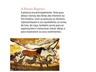 A Pintura RupestreA pintura era principalmente  feita para deixar marcas dos feitos dos Homens na Pré-história. Com as pinturas os Homens representavam o seu quotidiano, as cenas de luta, de caça, também servia para se expressarem e comunicar, trocar ideias e para mostrarem os seus sentimentos.