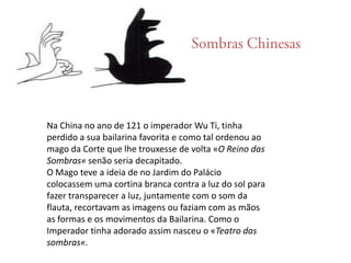 Sombras ChinesasNa China no ano de 121 o imperador Wu Ti, tinha perdido a sua bailarina favorita e como tal ordenou ao mago da Corte que lhe trouxesse de volta «O Reino das Sombras« senão seria decapitado.O Mago teve a ideia de no Jardim do Palácio colocassem uma cortina branca contra a luz do sol para fazer transparecer a luz, juntamente com o som da flauta, recortavam as imagens ou faziam com as mãos as formas e os movimentos da Bailarina. Como o Imperador tinha adorado assim nasceu o «Teatro das sombras«.