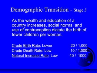 Demographic Transition - Stage 3
As the wealth and education of a
country increases, social norms, and
use of contraception dictate the birth of
fewer children per woman.
Crude Birth Rate: Lower 20 / 1,000
Crude Death Rate: Low 10 / 1,000
Natural Increase Rate: Low 10 / 1000
 