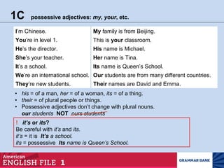 1C possessive adjectives: my, your, etc.
They’re new students. Their names are David and Emma.
• Possessive adjectives don’t change with plural nouns.
our students NOT ours students
! it’s or its?
Be careful with it’s and its.
it’s = it is It’s a school.
its = possessive Its name is Queen’s School.
I’m Chinese. My family is from Beijing.
You’re in level 1. This is your classroom.
He’s the director. His name is Michael.
She’s your teacher. Her name is Tina.
It’s a school. Its name is Queen’s School.
We’re an international school. Our students are from many different countries.
• his = of a man, her = of a woman, its = of a thing.
• their = of plural people or things.
 