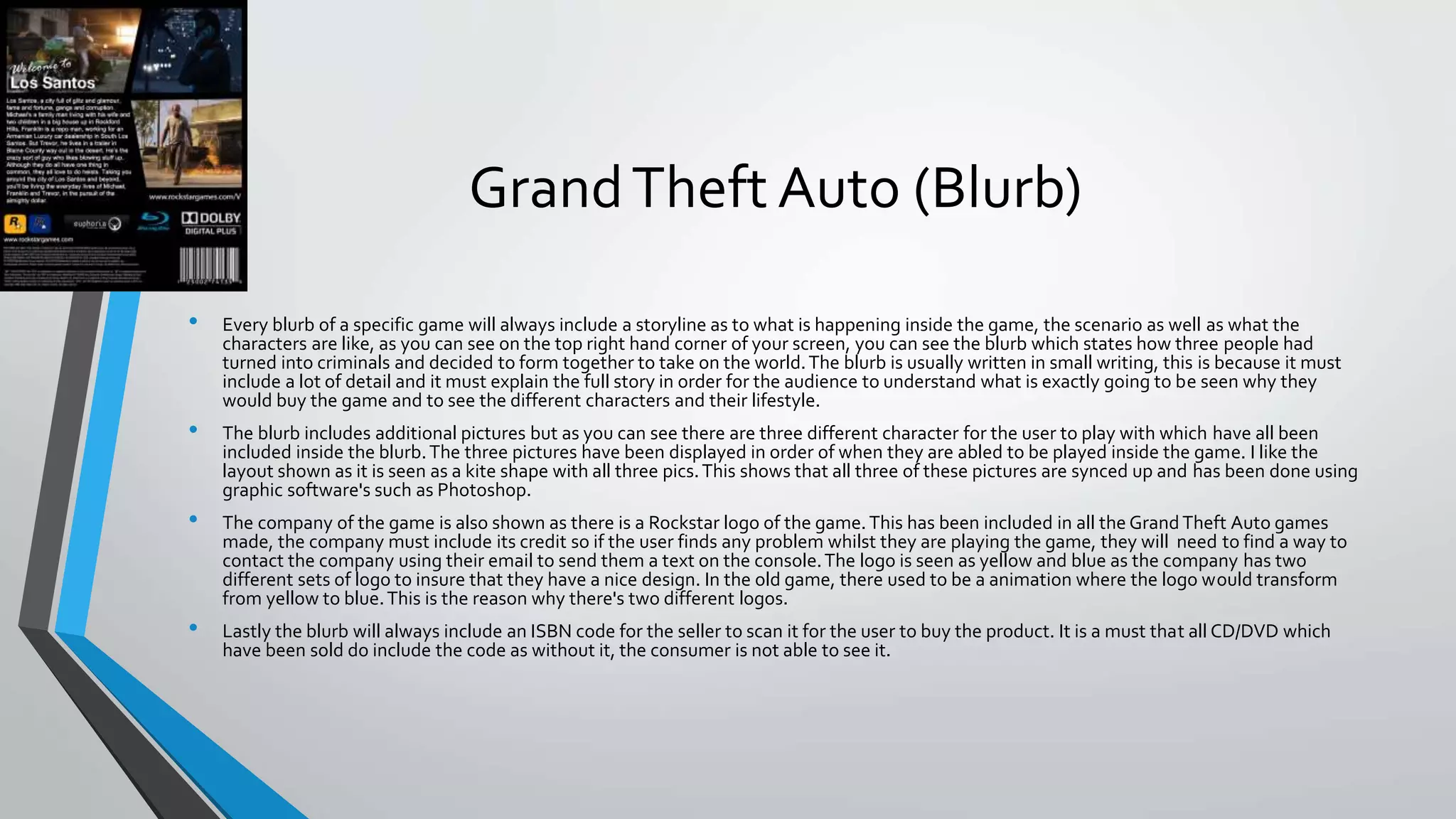 GrandTheft Auto (Blurb)
• Every blurb of a specific game will always include a storyline as to what is happening inside the game, the scenario as well as what the
characters are like, as you can see on the top right hand corner of your screen, you can see the blurb which states how three people had
turned into criminals and decided to form together to take on the world.The blurb is usually written in small writing, this is because it must
include a lot of detail and it must explain the full story in order for the audience to understand what is exactly going to be seen why they
would buy the game and to see the different characters and their lifestyle.
• The blurb includes additional pictures but as you can see there are three different character for the user to play with which have all been
included inside the blurb.The three pictures have been displayed in order of when they are abled to be played inside the game. I like the
layout shown as it is seen as a kite shape with all three pics.This shows that all three of these pictures are synced up and has been done using
graphic software's such as Photoshop.
• The company of the game is also shown as there is a Rockstar logo of the game.This has been included in all the Grand Theft Auto games
made, the company must include its credit so if the user finds any problem whilst they are playing the game, they will need to find a way to
contact the company using their email to send them a text on the console.The logo is seen as yellow and blue as the company has two
different sets of logo to insure that they have a nice design. In the old game, there used to be a animation where the logo would transform
from yellow to blue.This is the reason why there's two different logos.
• Lastly the blurb will always include an ISBN code for the seller to scan it for the user to buy the product. It is a must that all CD/DVD which
have been sold do include the code as without it, the consumer is not able to see it.
 