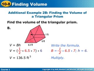 Additional Example 2B: Finding the Volume of a Triangular Prism Find the volume of the triangular prism. B. V  =  Bh Write the formula. V  = (  •   6.5   •   7 )  •   6 1 2 __ B  =  •   6.5   •   7 ;  h  =  6 . 1 2 __ Multiply. V  = 136.5 ft 3 Course 1 10-8 Finding Volume 