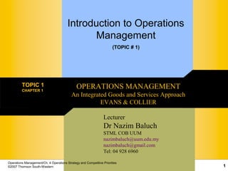 Operations Management/Ch. 4 Operations Strategy and Competitive Priorities
©2007 Thomson South-Western 1
Introduction to Operations
Management
(TOPIC # 1)
TOPIC 1
CHAPTER 1
OPERATIONS MANAGEMENT
An Integrated Goods and Services Approach
EVANS & COLLIER
Lecturer
Dr Nazim Baluch
STML COB UUM
nazimbaluch@uum.edu.my
nazimbaluch@gmail.com
Tel: 04 928 6960
 