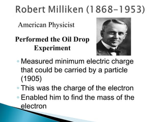 American Physicist

Performed the Oil Drop
      Experiment
◦ Measured minimum electric charge
  that could be carried by a particle
  (1905)
◦ This was the charge of the electron
◦ Enabled him to find the mass of the
  electron
 